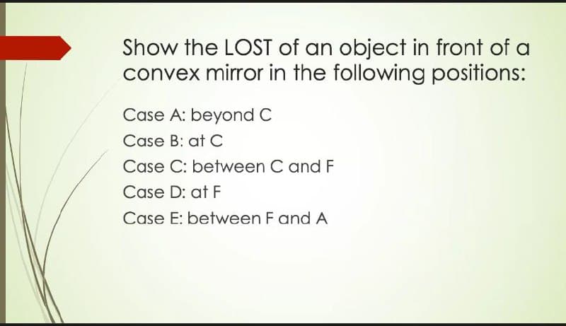 Show the LOST of an object in front of a
convex mirror in the following positions:
Case A: beyond C
Case B: at C
Case C: between C and F
Case D: at F
Case E: between F and A