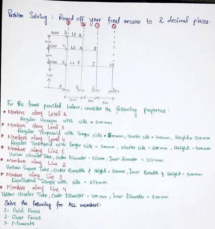 Problem
Solving
: Round off your final answer to 2 decimal places.
20KN DI L4 H !
T
3m
SKN
↑
3m
↓
4m
·0
13 G
By L2 F
A
Barn
E
J
*
3m
311)
3m
For the frame provided below, consider the following properties:
* Members along Level a
Regular Hexagon with side = 300mm
* Membens along Level 3
Regular Trapezoid with longer side = 500mm, shorter side = 400mm, Height = Soomm
* Members along Level 4
Regular Trapezoid with longer side = 300mm, shorter side = 200mm, Height = 400mm
* Members along Line 1
Hollow circular Tube, Outer Diameter = 550mm, Inner diameter = 350mm
* Members along Line 2
Hollow Square Tube, Outer Breadth & Height = Soomm, Inner Breadth & Height = 300mm
+ Members along Line 3.
Equilateral Triangle with side = 650mm
+ Members along Line 4
Hollow circular Tube, Outer Diameter = 400 mm, Inner Diameter = 300mm
Solve the following for ALL members:
1. Axial Forces
2. Shear Forces
3. Moments