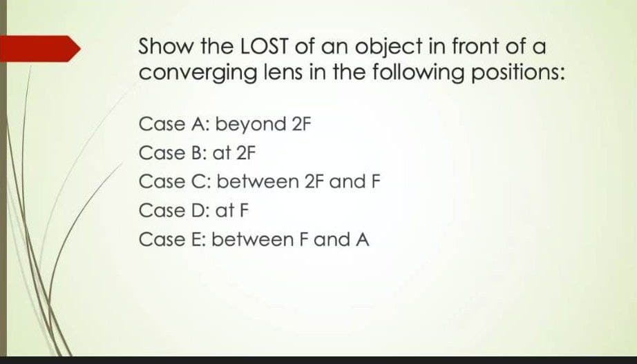 Show the LOST of an object in front of a
converging lens in the following positions:
Case A: beyond 2F
Case B: at 2F
Case C: between 2F and F
Case D: at F
Case E: between F and A