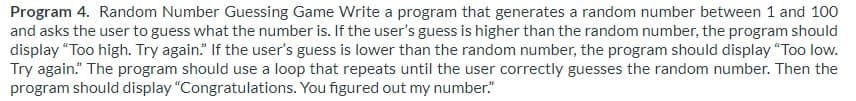 Program 4. Random Number Guessing Game Write a program that generates a random number between 1 and 100
and asks the user to guess what the number is. If the user's guess is higher than the random number, the program should
display "Too high. Try again." If the user's guess is lower than the random number, the program should display "Too low.
Try again." The program should use a loop that repeats until the user correctly guesses the random number. Then the
program should display "Congratulations. You figured out my number."
