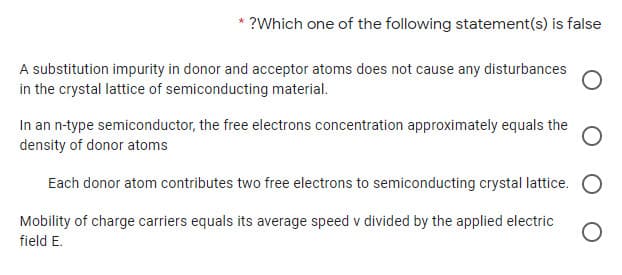 ?Which one of the following statement(s) is false
A substitution impurity in donor and acceptor atoms does not cause any disturbances
in the crystal lattice of semiconducting material.
In an n-type semiconductor, the free electrons concentration approximately equals the
density of donor atoms
Each donor atom contributes two free electrons to semiconducting crystal lattice.
Mobility of charge carriers equals its average speed v divided by the applied electric
field E.
