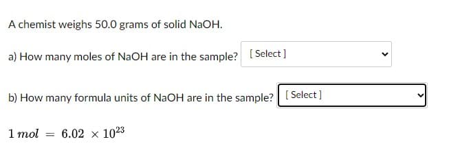 A chemist weighs 50.0 grams of solid NaOH.
a) How many moles of NaOH are in the sample? [ Select]
b) How many formula units of NaOH are in the sample? [ Select ]
1 mol
6.02 x 1023
