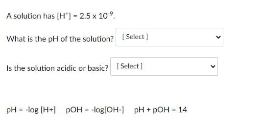 A solution has (H*] = 2.5 x 109.
What is the pH of the solution? ( Select]
Is the solution acidic or basic? [Select ]
pH = -log [H+] pOH = -log[OH-] pH + pOH = 14
%3D
>
>

