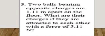3. Two balls bearing
opposite charges are
1.11 m apart on the
floor. WVhat are their
charges if they are
attracted to each other
with a force of 5.11
N?
