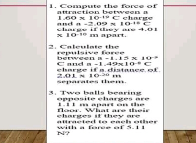 1. Compute the force of
attraction between a
1.60 x 10-19 C eharge
and a -2.09 x 1O-18 C
charge if they are 4.01
x 10-10 m apart.
2. Caleulate the
repulsive force
between a -1.15 x 10-9
C and a -1.49x10-C
charge if distauce.of.
2.01 x 10-20 m
separates them.
3. Two balls bearing
opposite charges are
1.11 m apart on the
floor. What are their
charges if they are
attracted to each other
with a force of 5.11
N?
