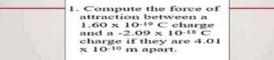 1. Compute the force of
attraction between a
1.60 x 10-19 C charge
and a -2.09 x 10-18 C
charge if they are 4.01
x 10-10 m apart.
