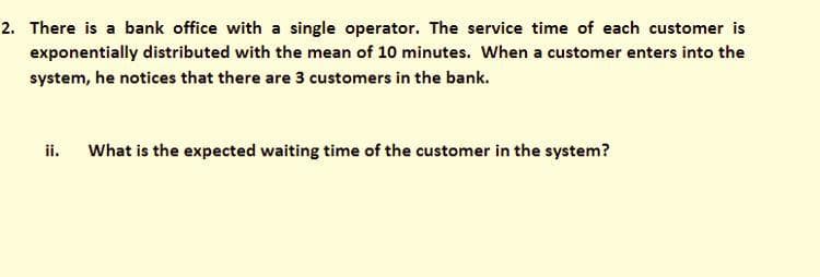 2. There is a bank office with a single operator. The service time of each customer is
exponentially distributed with the mean of 10 minutes. When a customer enters into the
system, he notices that there are 3 customers in the bank.
ii. What is the expected waiting time of the customer in the system?
