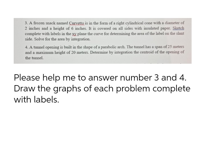 3. A frozen snack named Curvetto is in the form of a right cylindrical cone with a diameter of
2 inches and a height of 6 inches. It is covered on all sides with insulated paper. Sketch
complete with labels in the xy plane the curve for determining the area of the label on the slant
side. Solve for the area by integration.
4. A tunnel opening is built in the shape of a parabolic arch. The tunnel has a span of 25 meters
and a maximum height of 20 meters. Determine by integration the centroid of the opening of
the tunnel.
Please help me to answer number 3 and 4.
Draw the graphs of each problem complete
with labels.
