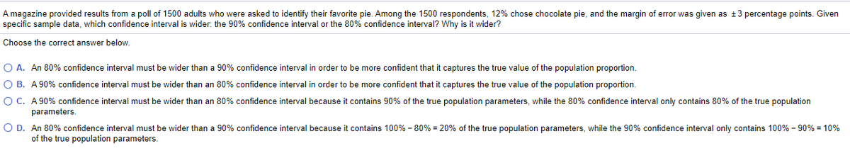 A magazine provided results from a poll of 1500 adults who were asked to identify their favorite pie. Among the 1500 respondents, 12% chose chocolate pie, and the margin of error was given as +3 percentage points. Given
specific sample data, which confidence interval is wider: the 90% confidence interval or the 80% confidence interval? Why is it wider?
Choose the correct answer below.
O A. An 80% confidence interval must be wider than a 90% confidence interval in order to be more confident that it captures the true value of the population proportion.
O B. A 90% confidence interval must be wider than an 80% confidence interval in order to be more confident that it captures the true value of the population proportion.
O C. A 90% confidence interval must be wider than an 80% confidence interval because it contains 90% of the true population parameters, while the 80% confidence interval only contains 80% of the true population
parameters.
O D. An 80% confidence interval must be wider than a 90% confidence interval because it contains 100% - 80% = 20% of the true population parameters, while the 90% confidence interval only contains 100% - 90% = 10%
of the true population parameters.
