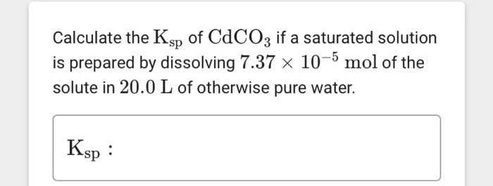 Calculate the Ksp of CdCO3 if a saturated solution
is prepared by dissolving 7.37 x 10-5 mol of the
solute in 20.0 L of otherwise pure water.
Ksp :
