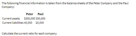 The following financial information is taken from the balance sheets of the Peter Company and the Paul
Company:
Peter
Paul
Current assets $200,000 $50,000
Current liabilities 40,000 20,000
Calculate the current ratio for each company.
