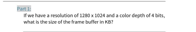 Part 1:
If we have a resolution of 1280 x 1024 and a color depth of 4 bits,
what is the size of the frame buffer in KB?
