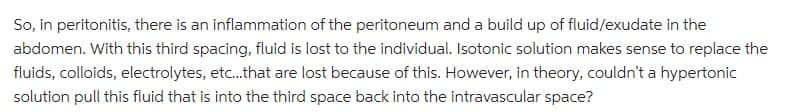 So, in peritonitis, there is an inflammation of the peritoneum and a build up of fluid/exudate in the
abdomen. With this third spacing, fluid is lost to the individual. Isotonic solution makes sense to replace the
fluids, colloids, electrolytes, etc... that are lost because of this. However, in theory, couldn't a hypertonic
solution pull this fluid that is into the third space back into the intravascular space?