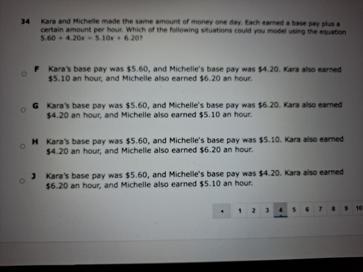 Kara and Michelle made the same amount of money one day. Each earned a base pay plus a
certain amount per hour. Which of the following situations could you model using the equation
5.60 + 4.20x -5.10x + 6.20?
34
F Kara's base pay was $5.60, and Michelle's base pay was $4.20. Kara also earned
$5.10 an hour, and Michelle also earned $6.20 an hour.
G Kara's base pay was $5.60, and Michelle's base pay was $6.20. Kara also earned
$4.20 an hour, and Michelle also earned $5.10 an hour.
H Kara's base pay was $5.60, and Michelle's base pay was $5.10. Kara also earned
$4.20 an hour, and Michelle also earned $6.20 an hour.
Kara's base pay was $5.60, and Michelle's base pay was $4.20. Kara also earned
$6.20 an hour, and Michelle also earned $5.10 an hour.
1
3
4.
6.
8.
9.
10
