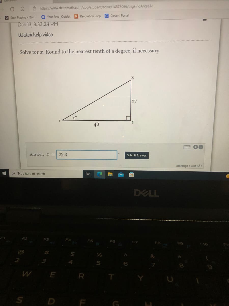 Ô https://www.deltamath.com/app/student/solve/14875066/trigFindAngleA1
O Start Playing - Quizi. Q Your Sets | Quizlet
Revolution Prep C Clever | Portal
Dec 13, 3:33:24 PM
Watch help video
Solve for a. Round to the nearest tenth of a degree, if necessary.
K
27
48
Answer: x = 29.3
Submit Answer
attempt 1 out of 2
P Type here to search
DELL
F1
F2
F3
F4
F7
F8
F9
F10
3.
W E
D F
