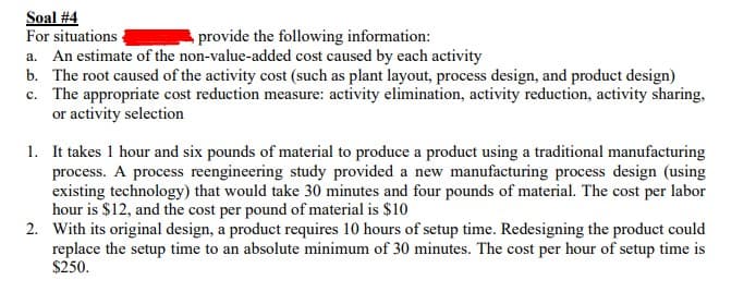 Soal #4
For situations
a. An estimate of the non-value-added cost caused by each activity
b. The root caused of the activity cost (such as plant layout, process design, and product design)
c. The appropriate cost reduction measure: activity elimination, activity reduction, activity sharing,
or activity selection
provide the following information:
1. It takes 1 hour and six pounds of material to produce a product using a traditional manufacturing
process. A process reengineering study provided a new manufacturing process design (using
existing technology) that would take 30 minutes and four pounds of material. The cost per labor
hour is $12, and the cost per pound of material is $10
2. With its original design, a product requires 10 hours of setup time. Redesigning the product could
replace the setup time to an absolute minimum of 30 minutes. The cost per hour of setup time is
$250.
