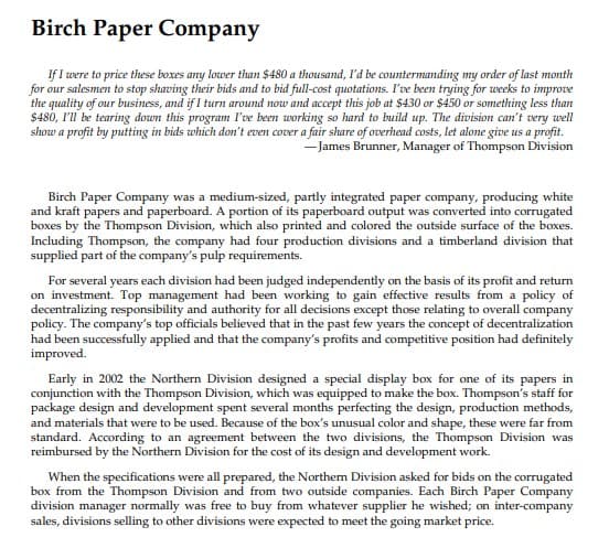 Birch Paper Company
If I were to price these boxes any lower than $480 a thousand, l'd be countermanding my order of last month
for our salesmen to stop shaving their bids and to bid full-cost quotations. I've been trying for weeks to improve
the quality of our business, and if I turn around now and accept this job at $430 or $450 or something less than
$480, I'll be tearing down this program I've been working so hard to build up. The division can't very well
show a profit by putting in bids which don't even cover a fair share of overhead costs, let alone give us a profit.
- James Brunner, Manager of Thompson Division
Birch Paper Company was a medium-sized, partly integrated paper company, producing white
and kraft papers and paperboard. A portion of its paperboard output was converted into corrugated
boxes by the Thompson Division, which also printed and colored the outside surface of the boxes.
Including Thompson, the company had four production divisions and a timberland division that
supplied part of the company's pulp requirements.
For several years each division had been judged independently on the basis of its profit and return
on investment. Top management had been working to gain effective results from a policy of
decentralizing responsibility and authority for all decisions except those relating to overall company
policy. The company's top officials believed that in the past few years the concept of decentralization
had been successfully applied and that the company's profits and competitive position had definitely
improved.
Early in 2002 the Northern Division designed a special display box for one of its papers in
conjunction with the Thompson Division, which was equipped to make the box. Thompson's staff for
package design and development spent several months perfecting the design, production methods,
and materials that were to be used. Because of the box's unusual color and shape, these were far from
standard. According to an agreement between the two divisions, the Thompson Division was
reimbursed by the Northern Division for the cost of its design and development work.
When the specifications were all prepared, the Northem Division asked for bids on the corrugated
box from the Thompson Division and from two outside companies. Each Birch Paper Company
division manager normally was free to buy from whatever supplier he wished; on inter-company
sales, divisions selling to other divisions were expected to meet the going market price.
