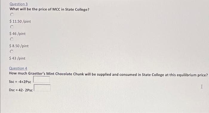 Question 3
What will be the price of MCC in State College?
$ 11.50 /pint
$ 46 /pint
$ 8.50 /pint
$ 43 /pint
Question 4
How much Graetter's Mint Chocolate Chunk will be supplied and consumed in State College at this equilibrium price?
Ssc = -4+2Psc
Dsc = 42- 2Psc
