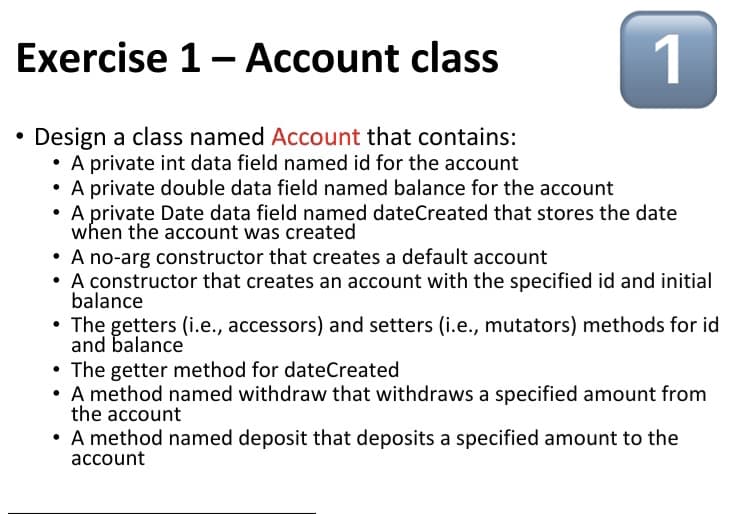 Exercise 1- Account class
1
Design a class named Account that contains:
• A private int data field named id for the account
• A private double data field named balance for the account
• A private Date data field named dateCreated that stores the date
when the account was created
• A no-arg constructor that creates a default account
• A constructor that creates an account with the specified id and initial
balance
• The getters (i.e., accessors) and setters (i.e., mutators) methods for id
and balance
• The getter method for dateCreated
• A method named withdraw that withdraws a specified amount from
the account
A method named deposit that deposits a specified amount to the
account
