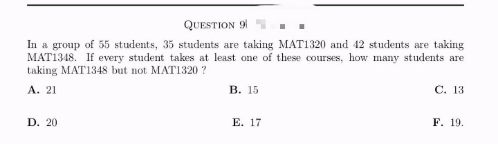 QUESTION 9
In a group of 55 students, 35 students are taking MAT1320 and 42 students are taking
MAT1348. If every student takes at least one of these courses, how many students are
taking MAT1348 but not MAT1320?
A. 21
D. 20
B. 15
E. 17
C. 13
F. 19.