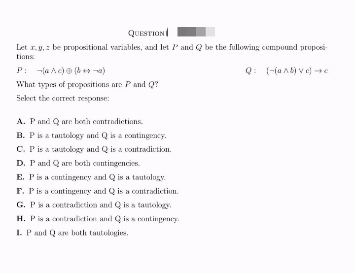 QUESTION
Let x, y, z be propositional variables, and let P and Q be the following compound proposi-
tions:
Q: ((a^b) Vc) → c
P: (a^c) (b→ ¬a)
What types of propositions are P and Q?
Select the correct response:
A. P and Q are both contradictions.
B. P is a tautology and Q is a contingency.
C. P is a tautology and Q is a contradiction.
D. P and Q are both contingencies.
E. P is a contingency and Q is a tautology.
F. P is a contingency and Q is a contradiction.
G. P is a contradiction and Q is a tautology.
H. P is a contradiction and Q is a contingency.
I. P and Q are both tautologies.