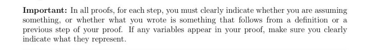 Important: In all proofs, for each step, you must clearly indicate whether you are assuming
something, or whether what you wrote is something that follows from a definition or a
previous step of your proof. If any variables appear in your proof, make sure you clearly
indicate what they represent.