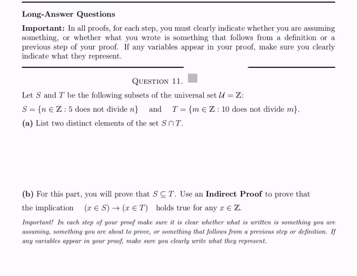 Long-Answer Questions
Important: In all proofs, for each step, you must clearly indicate whether you are assuming
something, or whether what you wrote is something that follows from a definition or a
previous step of your proof. If any variables appear in your proof, make sure you clearly
indicate what they represent.
QUESTION 11.
Let S and T be the following subsets of the universal set U = Z:
S = {n € Z: 5 does not divide n} and T = {m EZ: 10 does not divide m}.
(a) List two distinct elements of the set SnT.
(b) For this part, you will prove that SCT. Use an Indirect Proof to prove that
the implication (ES) → (x T) holds true for any a x € Z.
Important! In each step of your proof make sure it is clear whether what is written is something you are
assuming, something you are about to prove, or something that follows from a previous step or definition. If
any variables appear in your proof, make sure you clearly write what they represent.
