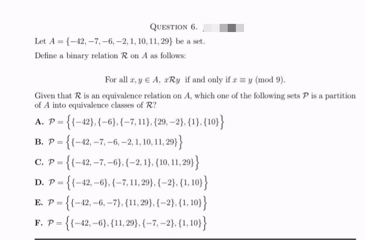 QUESTION 6.
Let A = {-42, -7, -6, -2, 1, 10, 11, 29} be a set.
Define a binary relation R on A as follows:
For all x, y € A, xRy if and only if x = y (mod 9).
Given that R is an equivalence relation on A, which one of the following sets P is a partition
of A into equivalence classes of R?
A. P = {{-42}, {-6}, {-7, 11}, {29,-2}, {1}, {10}}
B. P ={{-42, -7, -6, -2, 1, 10, 11, 29}}
C. P ={{-42, -7,-6}, {-2, 1}, {10, 11,29}}
D. P ={{-42,-6}, {-7, 11,29}, {-2}, {1, 10}}
E. P ={{-42, -6, -7}, {11, 29}, {-2}, {1, 10}}
F. P ={{-42,-6}, {11, 29}, {-7, -2}, {1,10}}