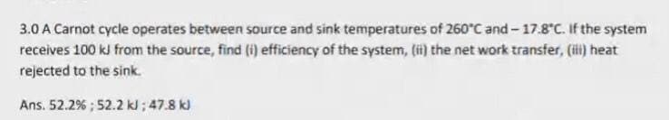 3.0 A Carnot cycle operates between source and sink temperatures of 260°C and - 17.8°C. If the system
receives 100 kJ from the source, find (i) efficiency of the system, li) the net work transfer, (i) heat
rejected to the sink.
Ans. 52.2% ; 52.2 kl; 47.8 k)
