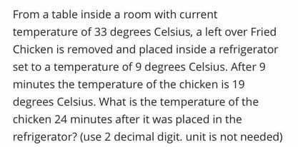From a table inside a room with current
temperature of 33 degrees Celsius, a left over Fried
Chicken is removed and placed inside a refrigerator
set to a temperature of 9 degrees Celsius. After 9
minutes the temperature of the chicken is 19
degrees Celsius. What is the temperature of the
chicken 24 minutes after it was placed in the
refrigerator? (use 2 decimal digit. unit is not needed)
