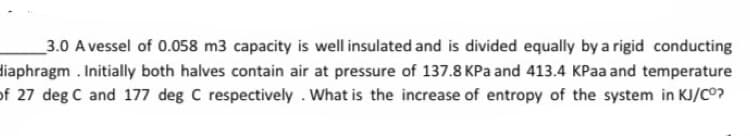 3.0 A vessel of 0.058 m3 capacity is well insulated and is divided equally by a rigid conducting
diaphragm. Initially both halves contain air at pressure of 137.8 KPa and 413.4 KPaa and temperature
of 27 deg C and 177 deg C respectively . What is the increase of entropy of the system in KJ/CO?
