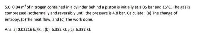 5.0 0.04 m of nitrogen contained in a cylinder behind a piston is initially at 1.05 bar and 15°C. The gas is
compressed isothermally and reversibly until the pressure is 4.8 bar. Calculate : (a) The change of
entropy, (b)The heat flow, and (c) The work done.
Ans a) 0.02216 kl/K.; (b) 6.382 kl. ;(c) 6.382 kJ.
