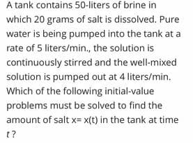 A tank contains 50-liters of brine in
which 20 grams of salt is dissolved. Pure
water is being pumped into the tank at a
rate of 5 liters/min., the solution is
continuously stirred and the well-mixed
solution is pumped out at 4 liters/min.
Which of the following initial-value
problems must be solved to find the
amount of salt x= x(t) in the tank at time
t?
