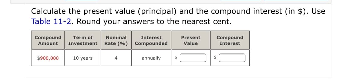 Calculate the present value (principal) and the compound interest (in $). Use
Table 11-2. Round your answers to the nearest cent.
Compound
Nominal
Interest
Compound
Interest
Term of
Present
Amount
Investment
Rate (%)
Compounded
Value
$900,000
10 years
annually
