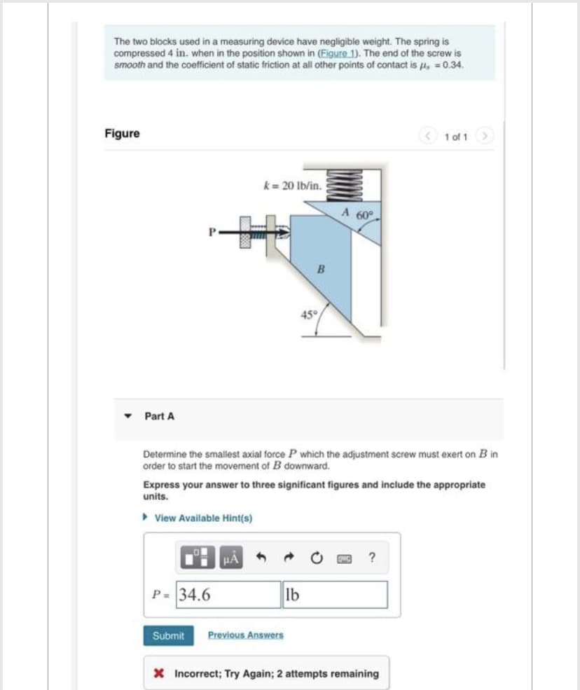 The two blocks used in a measuring device have negligible weight. The spring is
compressed 4 in. when in the position shown in (Figure 1). The end of the screw is
smooth and the coefficient of static friction at all other points of contact is μ = 0.34.
Figure
Part A
P
k = 20 lb/in.
P= 34.6
μA 3
B
Determine the smallest axial force P which the adjustment screw must exert on B in
order to start the movement of B downward.
Submit Previous Answers
45°
Express your answer to three significant figures and include the appropriate
units.
▸ View Available Hint(s)
lb
A 60°
1 of 1 >>
?
X Incorrect; Try Again; 2 attempts remaining