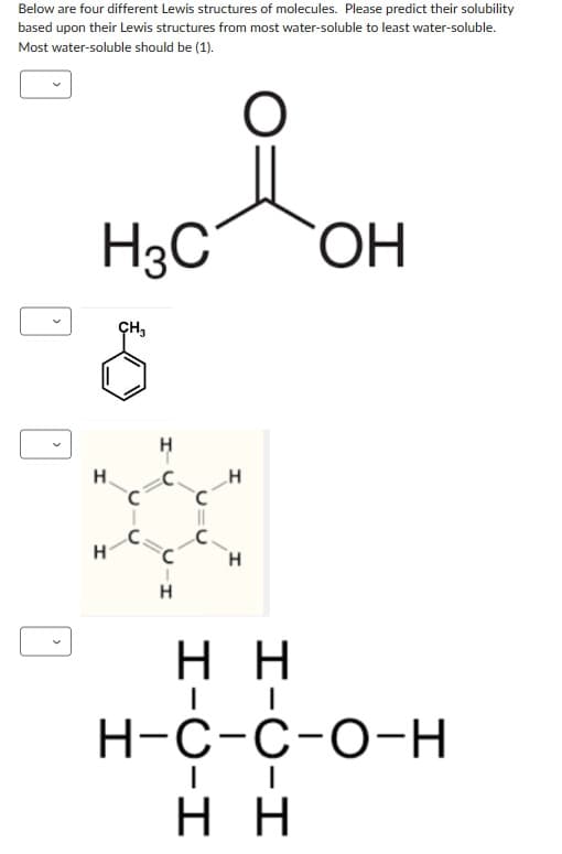 Below are four different Lewis structures of molecules. Please predict their solubility
based upon their Lewis structures from most water-soluble to least water-soluble.
Most water-soluble should be (1).
H3C
H
H
CH3
요
C
Н
H
H
ОН
нн
н-с-с-о-н
нн