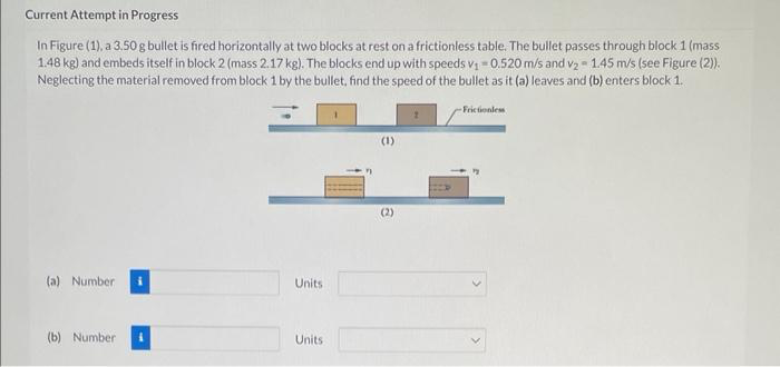 Current Attempt in Progress
In Figure (1), a 3.50 g bullet is fired horizontally at two blocks at rest on a frictionless table. The bullet passes through block 1 (mass
1.48 kg) and embeds itself in block 2 (mass 2.17 kg). The blocks end up with speeds v₁ = 0.520 m/s and v₂ - 1.45 m/s (see Figure (2)).
Neglecting the material removed from block 1 by the bullet, find the speed of the bullet as it (a) leaves and (b) enters block 1.
(a) Number
(b) Number
Units
Units
(1)
(2)
Frictionless