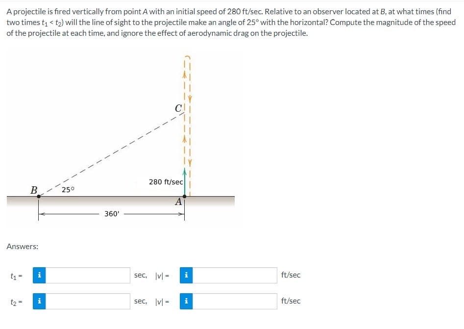 A projectile is fired vertically from point A with an initial speed of 280 ft/sec. Relative to an observer located at B, at what times (find
two times t₁ < t₂) will the line of sight to the projectile make an angle of 25° with the horizontal? Compute the magnitude of the speed
of the projectile at each time, and ignore the effect of aerodynamic drag on the projectile.
Answers:
t₁ =
B
t₂ =
IM
D
25⁰
360'
280 ft/sec
sec, |v|=
A
IM
sec, |v|= i
ft/sec
ft/sec