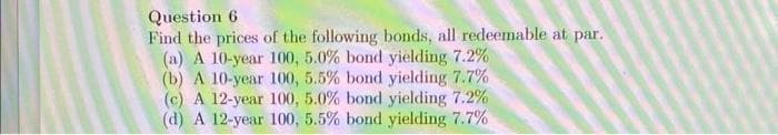 Question 6
Find the prices of the following bonds, all redeemable at par.
(a) A 10-year 100, 5.0% bond yielding 7.2%
(b) A 10-year 100, 5.5% bond yielding 7.7%
(c) A 12-year 100, 5.0% bond yielding 7.2%
(d) A 12-year 100, 5.5% bond yielding 7.7%