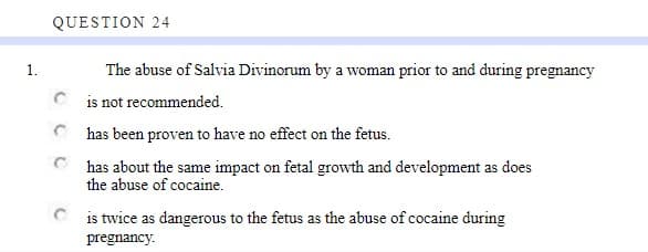 1.
QUESTION 24
The abuse of Salvia Divinorum by a woman prior to and during pregnancy
is not recommended.
has been proven to have no effect on the fetus.
has about the same impact on fetal growth and development as does
the abuse of cocaine.
is twice as dangerous to the fetus as the abuse of cocaine during
pregnancy.