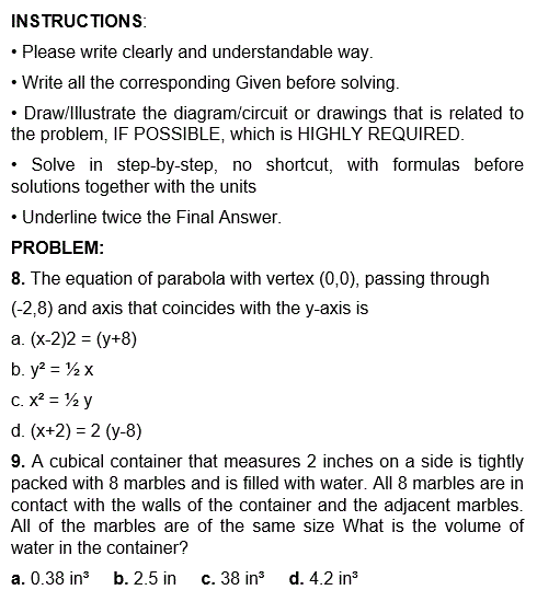 INSTRUCTIONS:
• Please write clearly and understandable way.
• Write all the corresponding Given before solving.
• Draw/Illustrate the diagram/circuit or drawings that is related to
the problem, IF POSSIBLE, which is HIGHLY REQUIRED.
• Solve in step-by-step, no shortcut, with formulas before
solutions together with the units
• Underline twice the Final Answer.
PROBLEM:
8. The equation of parabola with vertex (0,0), passing through
(-2,8) and axis that coincides with the y-axis is
a. (x-2)2 = (y+8)
b. y² = ½ x
C. x² = ½ y
d. (x+2) = 2 (y-8)
9. A cubical container that measures 2 inches on a side is tightly
packed with 8 marbles and is filled with water. All 8 marbles are in
contact with the walls of the container and the adjacent marbles.
All of the marbles are of the same size What is the volume of
water in the container?
a. 0.38 in³ b. 2.5 in
c. 38 in³ d. 4.2 in³