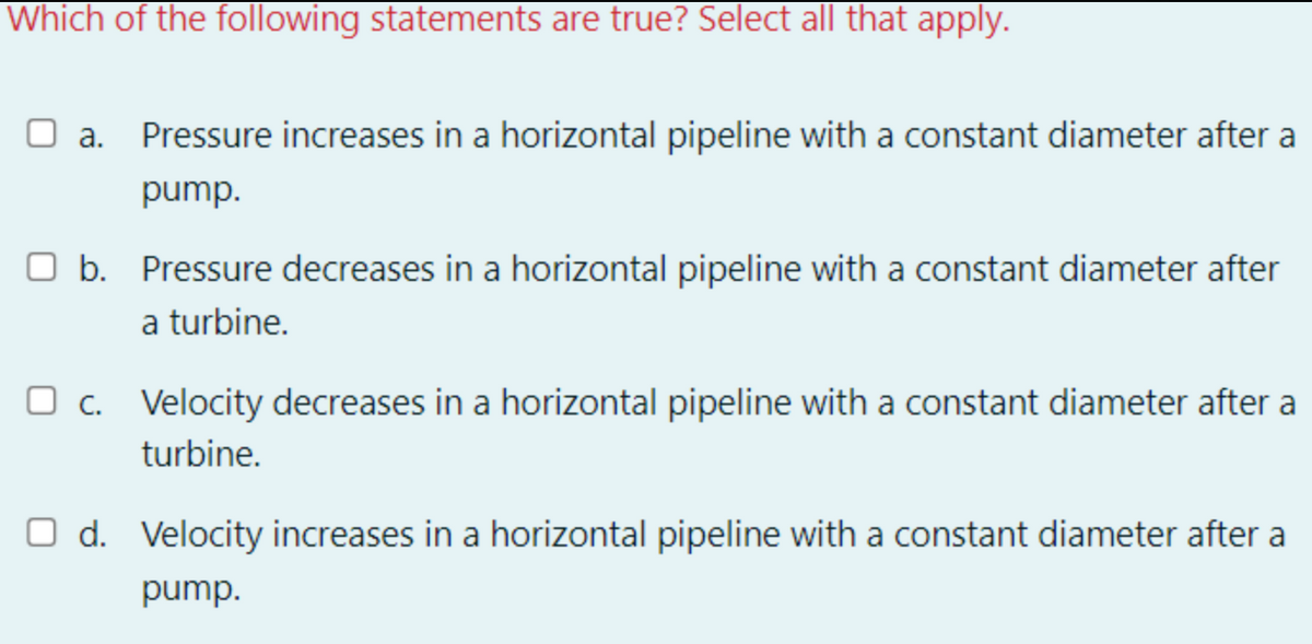 Which of the following statements are true? Select all that apply.
O a. Pressure increases in a horizontal pipeline with a constant diameter after a
pump.
O b. Pressure decreases in a horizontal pipeline with a constant diameter after
a turbine.
O c. Velocity decreases in a horizontal pipeline with a constant diameter after a
turbine.
O d. Velocity increases in a horizontal pipeline with a constant diameter after a
pump.
