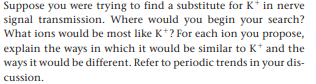Suppose you were trying to find a substitute for K* in nerve
signal transmission. Where would you begin your search?
What ions would be most like K+? For each ion you propose,
explain the ways in which it would be similar to K* and the
ways it would be different. Refer to periodic trends in your dis-
cussion.
