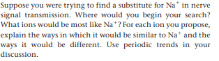 Suppose you were trying to find a substitute for Na* in nerve
signal transmission. Where would you begin your search?
What ions would be most like Na*? For each ion you propose,
explain the ways in which it would be similar to Nat and the
ways it would be different. Use periodic trends in your
discussion.
