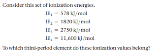 Consider this set of ionization energies.
IE, = 578 kJ/mol
IE, = 1820 kJ/mol
IE, = 2750 kJ/mol
IE, = 11,600 kJ/mol
To which third-period element do these ionization values belong?
