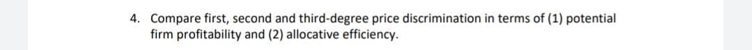 4. Compare first, second and third-degree price discrimination in terms of (1) potential
firm profitability and (2) allocative efficiency.
