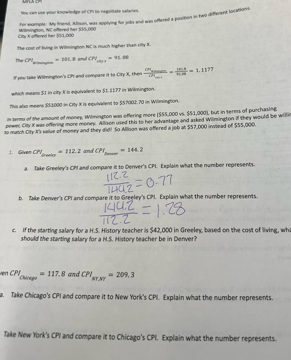 1.
MFLA CPI
You can use your knowledge of CPI to negotiate salaries.
For example: My friend, Allison, was applying for jobs and was offered a position in two different locations.
Wilmington, NC offered her $55,000
City X offered her $51,000
The cost of living in Wilmington NC is much higher than city X.
The CPI
= 101.8 and CPI
Wilmington
If you take Wilmington's CPI and compare it to City X, then
Given CPI
city x
en CPI
Greeley
= 91.08
which means $1 in city X is equivalent to $1.1177 in Wilmington.
This also means $51000 in City X is equivalent to $57002.70 in Wilmington.
In terms of the amount of money, Wilmington was offering more ($55,000 vs. $51,000), but in terms of purchasing
power, City X was offering more money. Allison used this to her advantage and asked Wilmington if they would be willir
to match City X's value of money and they did! So Allison was offered a job at $57,000 instead of $55,000.
= 112.2 and CPI
Denver
= 144.2
CPI Wilmington
CPI city x
101.8
91.08
= 1.1177
a. Take Greeley's CPI and compare it to Denver's CPI. Explain what the number represents.
112.2
b. Take Denver's CPI and compare it to Greeley's CPI. Explain what the number represents.
1442=0.77
144.2
51.28
712.2
c. If the starting salary for a H.S. History teacher is $42,000 in Greeley, based on the cost of living, wha
should the starting salary for a H.S. History teacher be in Denver?
= 209.3
= 117.8 and CPI
Chicago
NY,NY
a. Take Chicago's CPI and compare it to New York's CPI. Explain what the number represents.dane
Take New York's CPI and compare it to Chicago's CPI. Explain what the number represents.