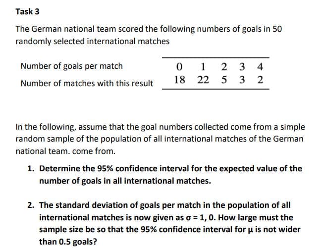 Task 3
The German national team scored the following numbers of goals in 50
randomly selected international matches
Number of goals per match
1
2 3 4
18 22 5 3 2
Number of matches with this result
In the following, assume that the goal numbers collected come from a simple
random sample of the population of all international matches of the German
national team. come from.
1. Determine the 95% confidence interval for the expected value of the
number of goals in all international matches.
2. The standard deviation of goals per match in the population of all
international matches is now given as o = 1, 0. How large must the
sample size be so that the 95% confidence interval for u is not wider
than 0.5 goals?
