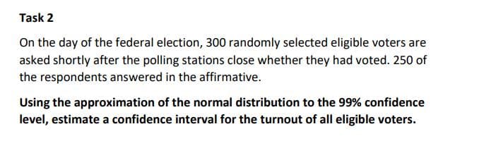 Task 2
On the day of the federal election, 300 randomly selected eligible voters are
asked shortly after the polling stations close whether they had voted. 250 of
the respondents answered in the affirmative.
Using the approximation of the normal distribution to the 99% confidence
level, estimate a confidence interval for the turnout of all eligible voters.
