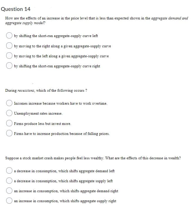 Question 14
How are the effects of an increase in the price level that is less than expected shown in the aggregate demand and
aggregate supply model?
by shifting the short-run aggregate-supply curve left
I by moving to the right along a given aggregate-supply curve
by moving to the left along a given aggregate-supply curve
I by shifting the short-run aggregate-supply curve right
During recessions, which of the following occurs ?
Incomes increase because workers have to work overtime.
Unemployment rates increase.
Firms produce less but invest more.
Firms have to increase production because of falling prices.
Suppose a stock market crash makes people feel less wealthy. What are the effects of this decrease in wealth?
a decrease in consumption, which shifts aggregate demand left
a decrease in consumption, which shifts aggregate supply left
an increase in consumption, which shifts aggregate demand right
an increase in consumption, which shifts aggregate supply right
